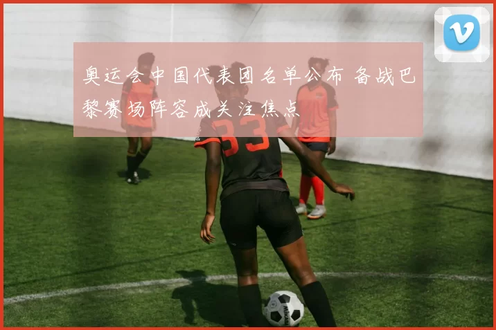 奥运会中国代表团名单公布 备战巴黎赛场阵容成关注焦点
