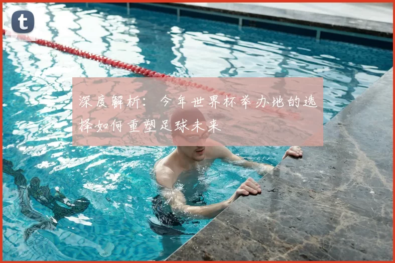 深度解析:今年世界杯举办地的选择如何重塑足球未来