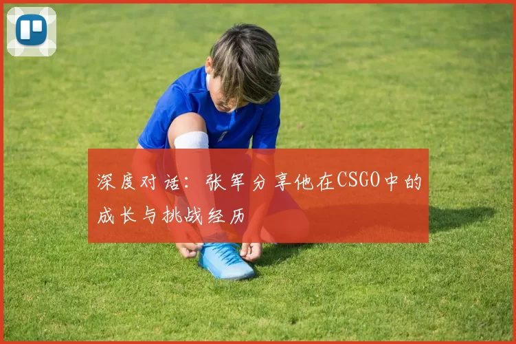 深度对话:张军分享他在CSGO中的成长与挑战经历
