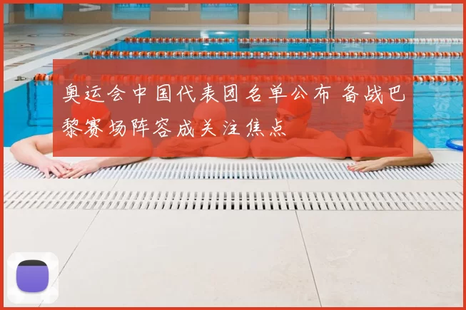 奥运会中国代表团名单公布 备战巴黎赛场阵容成关注焦点