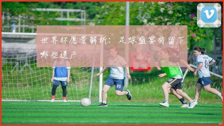 世界杯愿景解析:足球盛宴将留下哪些遗产