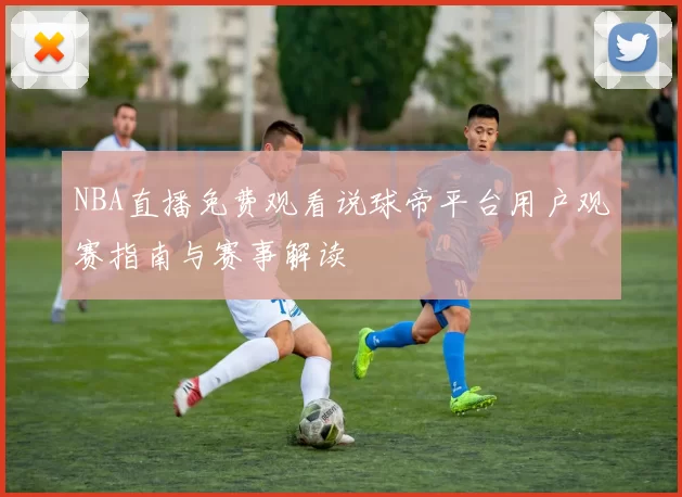 NBA直播免费观看说球帝平台用户观赛指南与赛事解读