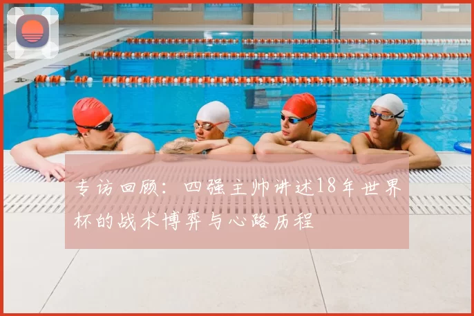专访回顾:四强主帅讲述18年世界杯的战术博弈与心路历程