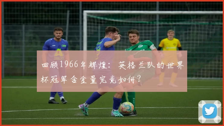 回顾1966年辉煌:英格兰队的世界杯冠军含金量究竟如何?