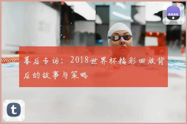 幕后专访:2018世界杯精彩回放背后的故事与策略