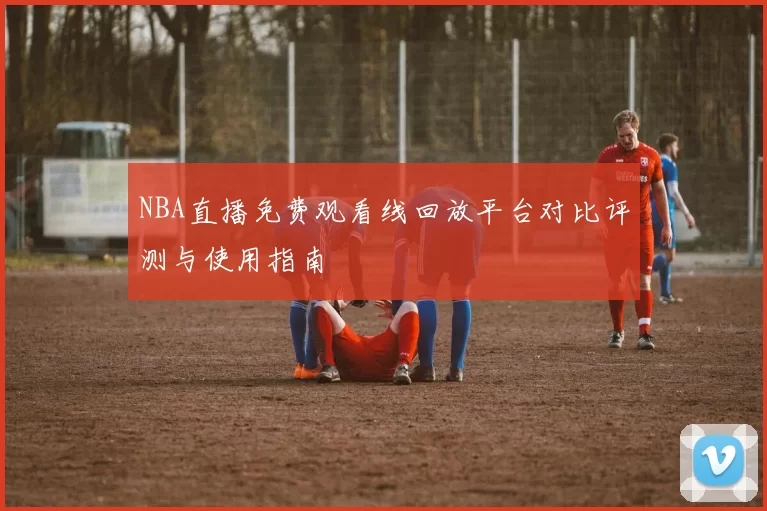 NBA直播免费观看线回放平台对比评测与使用指南