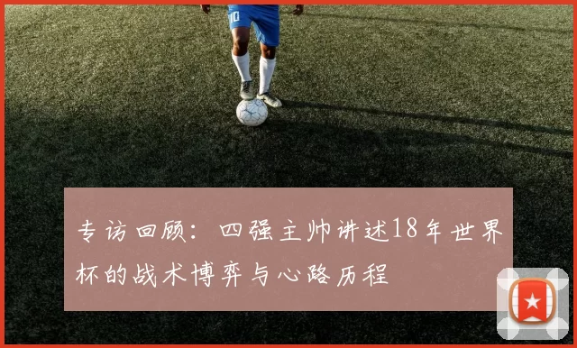 专访回顾:四强主帅讲述18年世界杯的战术博弈与心路历程