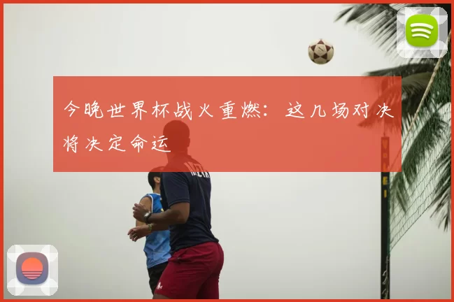 今晚世界杯战火重燃:这几场对决将决定命运