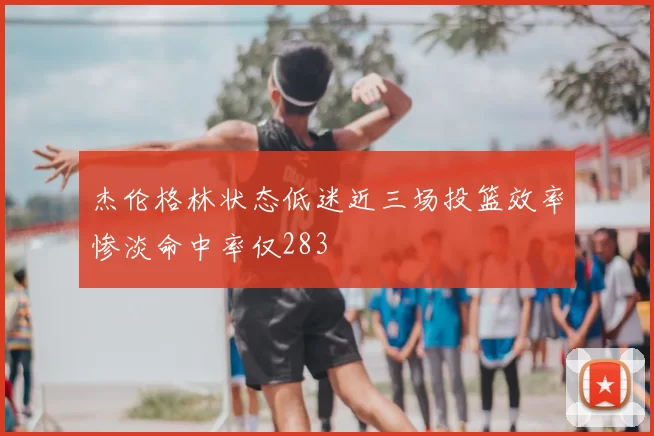 杰伦格林状态低迷近三场投篮效率惨淡命中率仅283