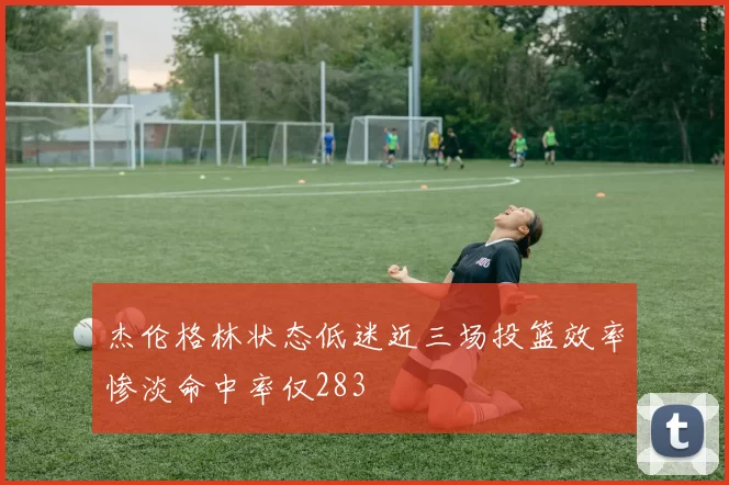 杰伦格林状态低迷近三场投篮效率惨淡命中率仅283