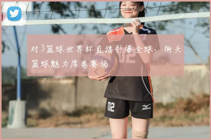 对3篮球世界杯直播引爆全球,街头篮球魅力席卷赛场