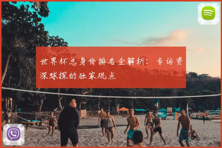 世界杯总身价排名全解析：专访资深球探的独家观点