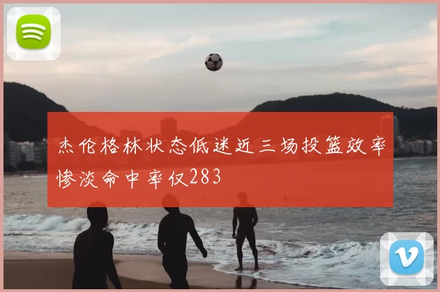 杰伦格林状态低迷近三场投篮效率惨淡命中率仅283
