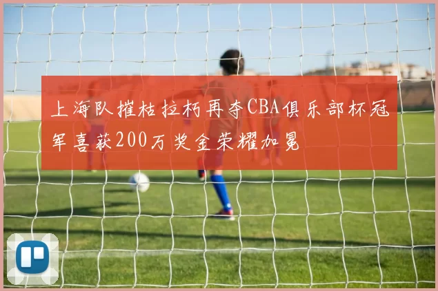上海队摧枯拉朽再夺CBA俱乐部杯冠军喜获200万奖金荣耀加冕
